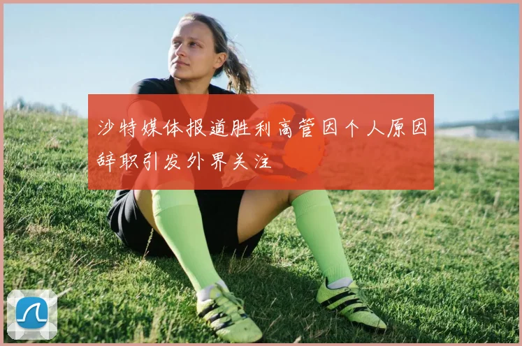 沙特媒体报道胜利高管因个人原因辞职引发外界关注