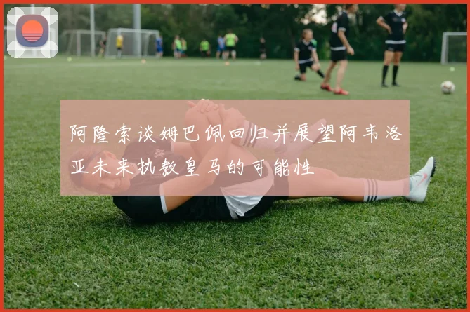 阿隆索谈姆巴佩回归并展望阿韦洛亚未来执教皇马的可能性