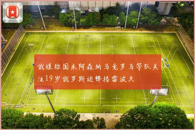 俄媒称国米阿森纳马竞罗马等队关注19岁俄罗斯边锋格雷波夫