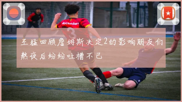 王猛回顾詹姆斯决定2的影响朋友们熬夜后纷纷吐槽不已