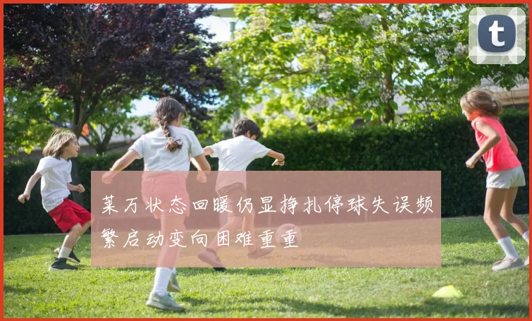 莱万状态回暖仍显挣扎停球失误频繁启动变向困难重重