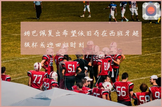 姆巴佩复出希望依旧存在西班牙超级杯或迎回归时刻
