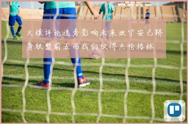 火媒评论选秀影响未来坎宁安已跻身联盟前五而我们仅得杰伦格林