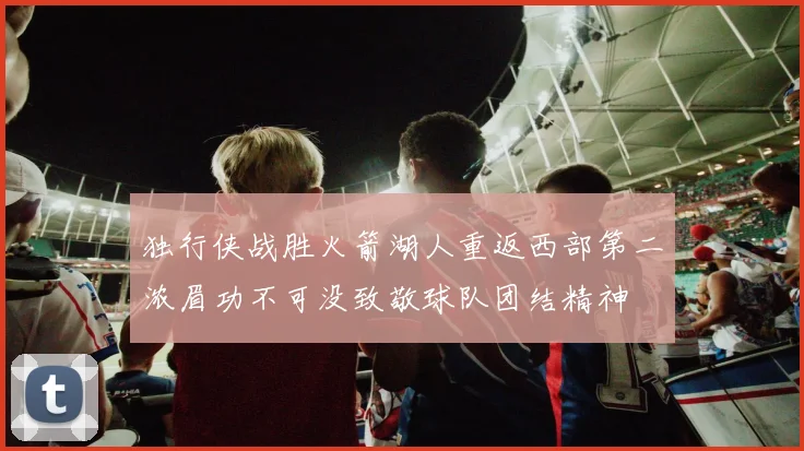 独行侠战胜火箭湖人重返西部第二浓眉功不可没致敬球队团结精神