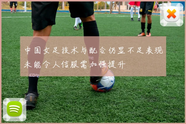 中国女足技术与配合仍显不足表现未能令人信服需加强提升