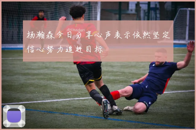 杨瀚森今日分享心声表示依然坚定信心努力追赶目标