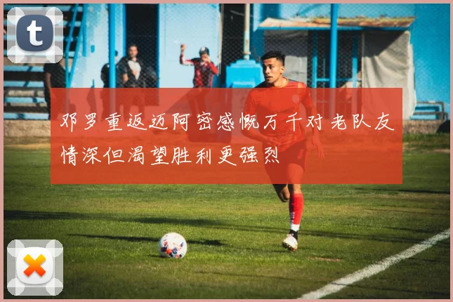邓罗重返迈阿密感慨万千对老队友情深但渴望胜利更强烈