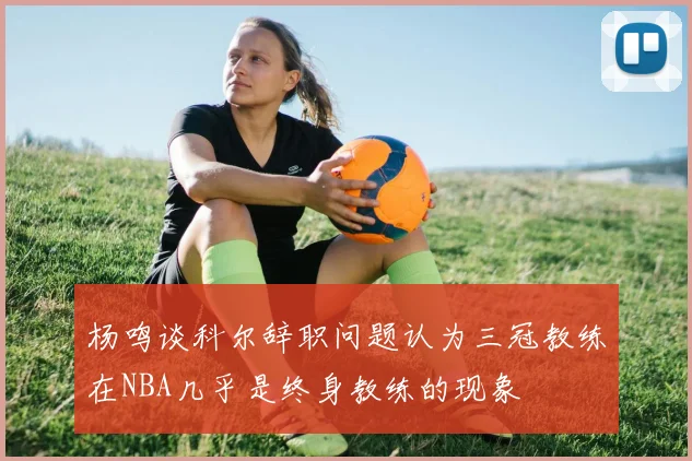 杨鸣谈科尔辞职问题认为三冠教练在NBA几乎是终身教练的现象