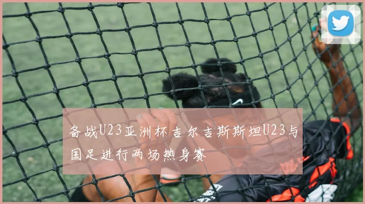 备战U23亚洲杯吉尔吉斯斯坦U23与国足进行两场热身赛
