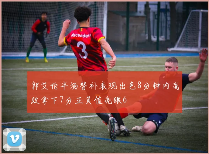 郭艾伦半场替补表现出色8分钟内高效拿下7分正负值亮眼6