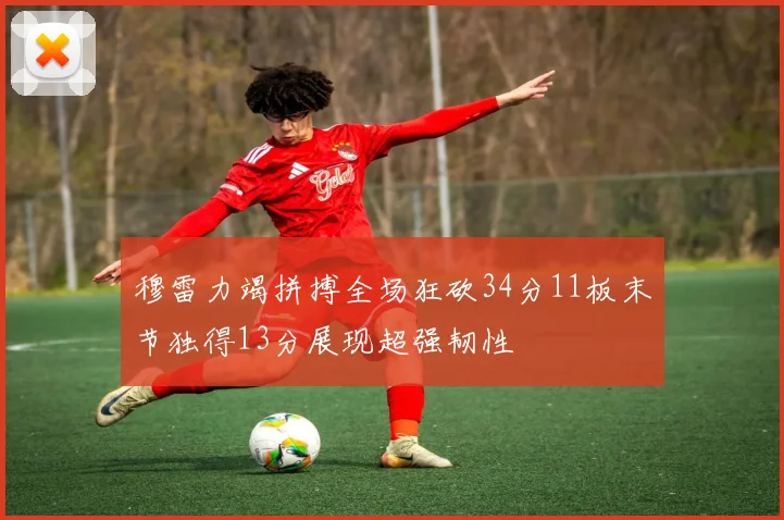 穆雷力竭拼搏全场狂砍34分11板末节独得13分展现超强韧性