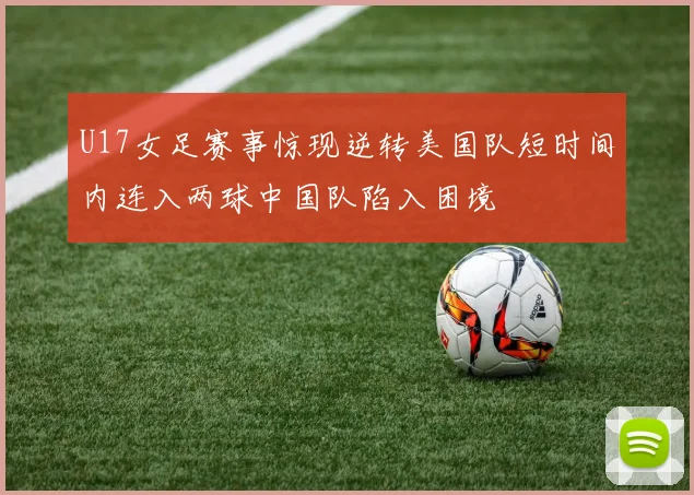 U17女足赛事惊现逆转美国队短时间内连入两球中国队陷入困境