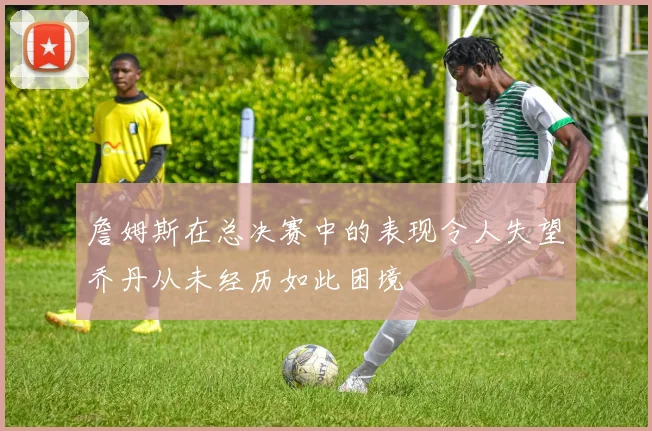 詹姆斯在总决赛中的表现令人失望乔丹从未经历如此困境