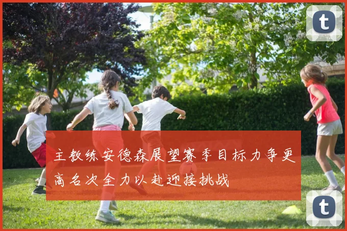 主教练安德森展望赛季目标力争更高名次全力以赴迎接挑战