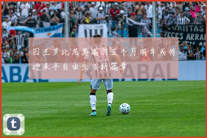 囚王罗比尼奥减刑五个月明年或将迎来半自由生活新篇章