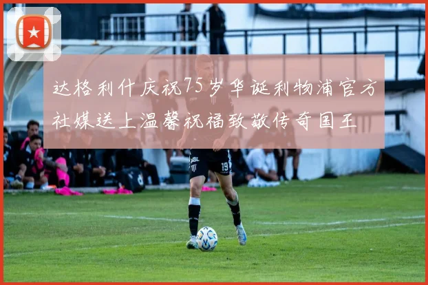 达格利什庆祝75岁华诞利物浦官方社媒送上温馨祝福致敬传奇国王