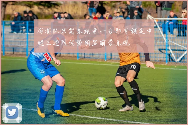 海港队只需末轮拿一分即可锁定中超三连冠优势明显前景乐观